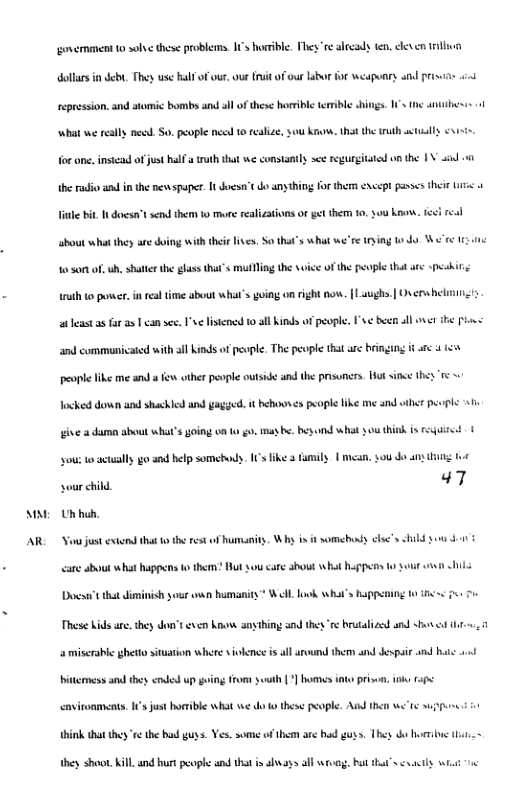 A  AR  govermment 10 ol these problenms. 1’s horible. ey e already ten. deven il  dollars i debt. They use half of out. oue it of our laba  o weaponry and prinias  repression. and stomic bombs and all of these horeble errible hings. 1 the antihesss  what we really ned So. people need 10 realize, sou know. hat the tuth sl v  o ane, insicad ofjus half a truth that we constantly see regurgitaied on the 1V i 1  e radio s n the newspaper It doesa’t do anything for them except passes theie s o  Tile it 1t doesa’t send them 1o more realizations or gt them 10, 0u ke, feci el  about what they are doing with thei lves. S0 that’s what we’re tying to do W’ 1  10 s0m o, b, shatir the glass that"s mutling the svice of the peopl that are pekin; ruth to posr. in realtime about what’s goimg on right now. [Laughs.| Overs heliin st a fur as 1 can s v lisiened 10 all Kinds o people. ’v¢ b ll et ihe Plows  and communicated with all Kinds of people. The people that are binging it arc 4 1  people like me snd e other people outsid and the prsoncrs. ot since they " ocked down and shackled and gagyed. it hehooses people fike me and et pevpls 1  . may b besond what southink s requited 1  ive a duma about what’s going on (0  you: o actally go and help somehods. 15 like 3 amily | mean, $ou o any g 1o  sour child 47 Uhhuh.  Vo just extond that o the rest o humanity. Wh s it somebuns elsc’s hibd o gt  care about what happens o therm? But o caré shout what happns  Docsart that diminish your o humanity” Wl ook what’s Bappt  D 1  These Kids are. they don’t even know anyhing and they ‘e brutalized and shon i  2 miscrable ghetto situation where iokence s all around them and Jespair and ha o)  o st ] homes int priser, ik 14  cnvironments, 1 just horrble what e o 0 these people. Asd 1  think tht they ‘s the had guys. Yes. some of them are hd guss. They o horrbve  they shoot. Kill and hurt pople and that s shvays alf Wi, hut hat’s vty  